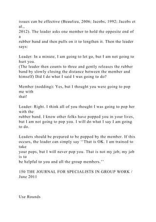 issues can be effective (Beaulieu, 2006; Jacobs, 1992; Jacobs et
al.,
2012). The leader asks one member to hold the opposite end of
a
rubber band and then pulls on it to lengthen it. Then the leader
says:
Leader: In a minute, I am going to let go, but I am not going to
hurt you.
(The leader then counts to three and gently releases the rubber
band by slowly closing the distance between the member and
himself) Did I do what I said I was going to do?
Member (nodding): Yes, but I thought you were going to pop
me with
that!
Leader: Right. I think all of you thought I was going to pop her
with the
rubber band. I know other folks have popped you in your lives,
but I am not going to pop you. I will do what I say I am going
to do.
Leaders should be prepared to be popped by the member. If this
occurs, the leader can simply say ‘‘That is OK. I am trained to
take
your pops, but I will never pop you. That is not my job; my job
is to
be helpful to you and all the group members.’’
150 THE JOURNAL FOR SPECIALISTS IN GROUP WORK /
June 2011
Use Rounds
 
