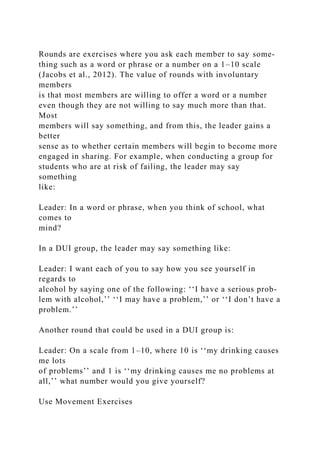 Rounds are exercises where you ask each member to say some-
thing such as a word or phrase or a number on a 1–10 scale
(Jacobs et al., 2012). The value of rounds with involuntary
members
is that most members are willing to offer a word or a number
even though they are not willing to say much more than that.
Most
members will say something, and from this, the leader gains a
better
sense as to whether certain members will begin to become more
engaged in sharing. For example, when conducting a group for
students who are at risk of failing, the leader may say
something
like:
Leader: In a word or phrase, when you think of school, what
comes to
mind?
In a DUI group, the leader may say something like:
Leader: I want each of you to say how you see yourself in
regards to
alcohol by saying one of the following: ‘‘I have a serious prob-
lem with alcohol,’’ ‘‘I may have a problem,’’ or ‘‘I don’t have a
problem.’’
Another round that could be used in a DUI group is:
Leader: On a scale from 1–10, where 10 is ‘‘my drinking causes
me lots
of problems’’ and 1 is ‘‘my drinking causes me no problems at
all,’’ what number would you give yourself?
Use Movement Exercises
 