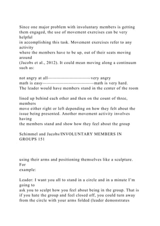 Since one major problem with involuntary members is getting
them engaged, the use of movement exercises can be very
helpful
in accomplishing this task. Movement exercises refer to any
activity
where the members have to be up, out of their seats moving
around
(Jacobs et al., 2012). It could mean moving along a continuum
such as:
not angry at all——————————very angry
math is easy————————————math is very hard.
The leader would have members stand in the center of the room
lined up behind each other and then on the count of three,
members
move either right or left depending on how they felt about the
issue being presented. Another movement activity involves
having
the members stand and show how they feel about the group
Schimmel and Jacobs/INVOLUNTARY MEMBERS IN
GROUPS 151
using their arms and positioning themselves like a sculpture.
For
example:
Leader: I want you all to stand in a circle and in a minute I’m
going to
ask you to sculpt how you feel about being in the group. That is
if you hate the group and feel closed off, you could turn away
from the circle with your arms folded (leader demonstrates
 