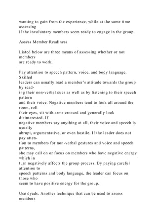 wanting to gain from the experience, while at the same time
assessing
if the involuntary members seem ready to engage in the group.
Assess Member Readiness
Listed below are three means of assessing whether or not
members
are ready to work.
Pay attention to speech pattern, voice, and body language.
Skilled
leaders can usually read a member’s attitude towards the group
by read-
ing their non-verbal cues as well as by listening to their speech
pattern
and their voice. Negative members tend to look all around the
room, roll
their eyes, sit with arms crossed and generally look
disinterested. If
negative members say anything at all, their voice and speech is
usually
abrupt, argumentative, or even hostile. If the leader does not
pay atten-
tion to members for non-verbal gestures and voice and speech
patterns,
she may call on or focus on members who have negative energy
which in
turn negatively affects the group process. By paying careful
attention to
speech patterns and body language, the leader can focus on
those who
seem to have positive energy for the group.
Use dyads. Another technique that can be used to assess
members
 