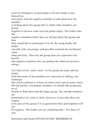 level of willingness to participate is for the leader to put
themselves
into dyads with the negative member to talk about how the
member
is feeling about the group (this is while other members are
paired
together to discuss some relevant group topic). The leader asks
the
negative member(s) how they are feeling about the group and
how
they would like to participate if at all. By using dyads, the
leader
can talk with, encourage, and possibly confront the member(s)
some-
what privately. This way the group does not experience the
hostile
and negative reactions that can pollute the otherwise positive
energy.
Use inner circle, outer circle. As the group develops and the
leader
feels that most of the members are interested in talking, one
technique
that can be utilized is to have an inner circle and an outer circle.
Having hostile, involuntary members sit outside the group may
be of
benefit to both them and the larger group. The outside members
are
permitted to sit, read, or draw; however, at any time they can
request
to be part of the group if it is agreed that their participation will
not
be negative. The leader can say something like ‘‘For those of
you
Schimmel and Jacobs/INVOLUNTARY MEMBERS IN
 