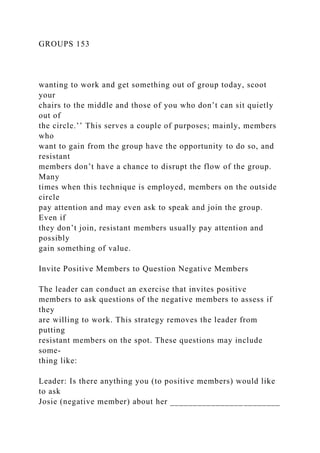 GROUPS 153
wanting to work and get something out of group today, scoot
your
chairs to the middle and those of you who don’t can sit quietly
out of
the circle.’’ This serves a couple of purposes; mainly, members
who
want to gain from the group have the opportunity to do so, and
resistant
members don’t have a chance to disrupt the flow of the group.
Many
times when this technique is employed, members on the outside
circle
pay attention and may even ask to speak and join the group.
Even if
they don’t join, resistant members usually pay attention and
possibly
gain something of value.
Invite Positive Members to Question Negative Members
The leader can conduct an exercise that invites positive
members to ask questions of the negative members to assess if
they
are willing to work. This strategy removes the leader from
putting
resistant members on the spot. These questions may include
some-
thing like:
Leader: Is there anything you (to positive members) would like
to ask
Josie (negative member) about her ________________________
 