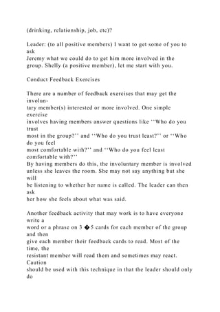 (drinking, relationship, job, etc)?
Leader: (to all positive members) I want to get some of you to
ask
Jeremy what we could do to get him more involved in the
group. Shelly (a positive member), let me start with you.
Conduct Feedback Exercises
There are a number of feedback exercises that may get the
involun-
tary member(s) interested or more involved. One simple
exercise
involves having members answer questions like ‘‘Who do you
trust
most in the group?’’ and ‘‘Who do you trust least?’’ or ‘‘Who
do you feel
most comfortable with?’’ and ‘‘Who do you feel least
comfortable with?’’
By having members do this, the involuntary member is involved
unless she leaves the room. She may not say anything but she
will
be listening to whether her name is called. The leader can then
ask
her how she feels about what was said.
Another feedback activity that may work is to have everyone
write a
word or a phrase on 3 � 5 cards for each member of the group
and then
give each member their feedback cards to read. Most of the
time, the
resistant member will read them and sometimes may react.
Caution
should be used with this technique in that the leader should only
do
 