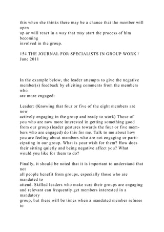 this when she thinks there may be a chance that the member will
open
up or will react in a way that may start the process of him
becoming
involved in the group.
154 THE JOURNAL FOR SPECIALISTS IN GROUP WORK /
June 2011
In the example below, the leader attempts to give the negative
member(s) feedback by eliciting comments from the members
who
are more engaged:
Leader: (Knowing that four or five of the eight members are
now
actively engaging in the group and ready to work) Those of
you who are now more interested in getting something good
from our group (leader gestures towards the four or five mem-
bers who are engaged) do this for me. Talk to me about how
you are feeling about members who are not engaging or parti-
cipating in our group. What is your wish for them? How does
their sitting quietly and being negative affect you? What
would you like for them to do?
Finally, it should be noted that it is important to understand that
not
all people benefit from groups, especially those who are
mandated to
attend. Skilled leaders who make sure their groups are engaging
and relevant can frequently get members interested in a
mandatory
group, but there will be times when a mandated member refuses
to
 
