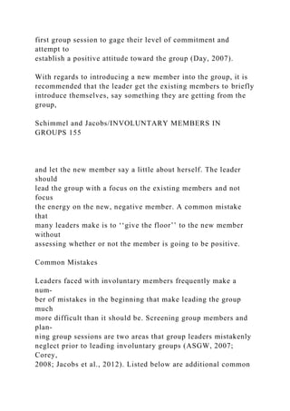 first group session to gage their level of commitment and
attempt to
establish a positive attitude toward the group (Day, 2007).
With regards to introducing a new member into the group, it is
recommended that the leader get the existing members to briefly
introduce themselves, say something they are getting from the
group,
Schimmel and Jacobs/INVOLUNTARY MEMBERS IN
GROUPS 155
and let the new member say a little about herself. The leader
should
lead the group with a focus on the existing members and not
focus
the energy on the new, negative member. A common mistake
that
many leaders make is to ‘‘give the floor’’ to the new member
without
assessing whether or not the member is going to be positive.
Common Mistakes
Leaders faced with involuntary members frequently make a
num-
ber of mistakes in the beginning that make leading the group
much
more difficult than it should be. Screening group members and
plan-
ning group sessions are two areas that group leaders mistakenly
neglect prior to leading involuntary groups (ASGW, 2007;
Corey,
2008; Jacobs et al., 2012). Listed below are additional common
 