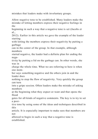 mistakes that leaders make with involuntary groups.
Allow negative tone to be established. Many leaders make the
mistake of letting members express their negative feelings in
the
beginning in such a way that a negative tone is set (Jacobs et
al.,
2012). Earlier in this article we gave the example of the leader
starting
with letting the members express their negativity by putting a
garbage
can in the center of the group. In that example, although
members
started negative, the leader had a definite plan for ending the
nega-
tivity by putting a lid on the garbage can. In other words, she
was in
charge the whole time. What we are referring to here is when
one mem-
ber says something negative and the others join in and the
leader does
nothing to stop the flow of negativity. Very quickly the group
can turn
into a gripe session. Often leaders make the mistake of asking
members
at the beginning what they expect or want and that opens the
flood
gates for all kinds of negative comments. The key is to try to set
a posi-
tive tone by using some of the ideas and techniques described in
this
article. It is especially important to make sure that members are
not
allowed to begin in such a way that a negative tone is
established.
 