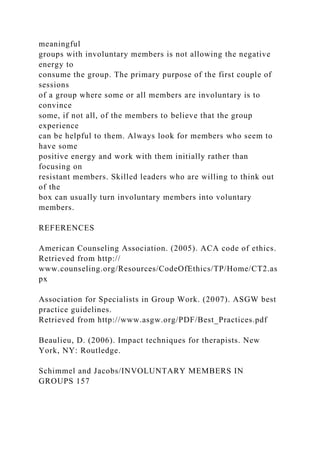 meaningful
groups with involuntary members is not allowing the negative
energy to
consume the group. The primary purpose of the first couple of
sessions
of a group where some or all members are involuntary is to
convince
some, if not all, of the members to believe that the group
experience
can be helpful to them. Always look for members who seem to
have some
positive energy and work with them initially rather than
focusing on
resistant members. Skilled leaders who are willing to think out
of the
box can usually turn involuntary members into voluntary
members.
REFERENCES
American Counseling Association. (2005). ACA code of ethics.
Retrieved from http://
www.counseling.org/Resources/CodeOfEthics/TP/Home/CT2.as
px
Association for Specialists in Group Work. (2007). ASGW best
practice guidelines.
Retrieved from http://www.asgw.org/PDF/Best_Practices.pdf
Beaulieu, D. (2006). Impact techniques for therapists. New
York, NY: Routledge.
Schimmel and Jacobs/INVOLUNTARY MEMBERS IN
GROUPS 157
 
