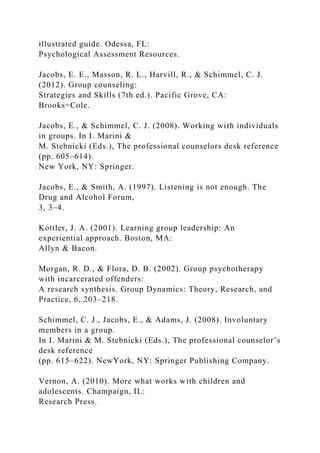 illustrated guide. Odessa, FL:
Psychological Assessment Resources.
Jacobs, E. E., Masson, R. L., Harvill, R., & Schimmel, C. J.
(2012). Group counseling:
Strategies and Skills (7th ed.). Pacific Grove, CA:
Brooks=Cole.
Jacobs, E., & Schimmel, C. J. (2008). Working with individuals
in groups. In I. Marini &
M. Stebnicki (Eds.), The professional counselors desk reference
(pp. 605–614).
New York, NY: Springer.
Jacobs, E., & Smith, A. (1997). Listening is not enough. The
Drug and Alcohol Forum,
3, 3–4.
Kottler, J. A. (2001). Learning group leadership: An
experiential approach. Boston, MA:
Allyn & Bacon.
Morgan, R. D., & Flora, D. B. (2002). Group psychotherapy
with incarcerated offenders:
A research synthesis. Group Dynamics: Theory, Research, and
Practice, 6, 203–218.
Schimmel, C. J., Jacobs, E., & Adams, J. (2008). Involuntary
members in a group.
In I. Marini & M. Stebnicki (Eds.), The professional counselor’s
desk reference
(pp. 615–622). NewYork, NY: Springer Publishing Company.
Vernon, A. (2010). More what works with children and
adolescents. Champaign, IL:
Research Press.
 