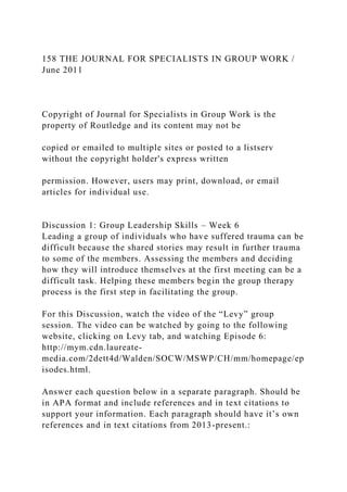 158 THE JOURNAL FOR SPECIALISTS IN GROUP WORK /
June 2011
Copyright of Journal for Specialists in Group Work is the
property of Routledge and its content may not be
copied or emailed to multiple sites or posted to a listserv
without the copyright holder's express written
permission. However, users may print, download, or email
articles for individual use.
Discussion 1: Group Leadership Skills – Week 6
Leading a group of individuals who have suffered trauma can be
difficult because the shared stories may result in further trauma
to some of the members. Assessing the members and deciding
how they will introduce themselves at the first meeting can be a
difficult task. Helping these members begin the group therapy
process is the first step in facilitating the group.
For this Discussion, watch the video of the “Levy” group
session. The video can be watched by going to the following
website, clicking on Levy tab, and watching Episode 6:
http://mym.cdn.laureate-
media.com/2dett4d/Walden/SOCW/MSWP/CH/mm/homepage/ep
isodes.html.
Answer each question below in a separate paragraph. Should be
in APA format and include references and in text citations to
support your information. Each paragraph should have it’s own
references and in text citations from 2013-present.:
 