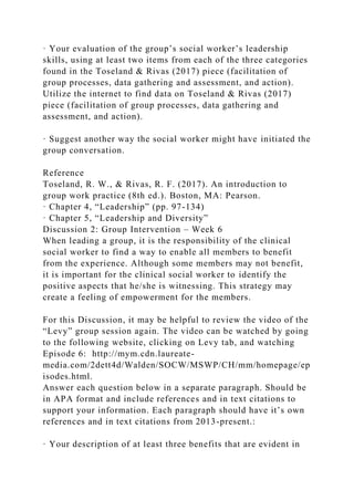 · Your evaluation of the group’s social worker’s leadership
skills, using at least two items from each of the three categories
found in the Toseland & Rivas (2017) piece (facilitation of
group processes, data gathering and assessment, and action).
Utilize the internet to find data on Toseland & Rivas (2017)
piece (facilitation of group processes, data gathering and
assessment, and action).
· Suggest another way the social worker might have initiated the
group conversation.
Reference
Toseland, R. W., & Rivas, R. F. (2017). An introduction to
group work practice (8th ed.). Boston, MA: Pearson.
· Chapter 4, “Leadership” (pp. 97-134)
· Chapter 5, “Leadership and Diversity”
Discussion 2: Group Intervention – Week 6
When leading a group, it is the responsibility of the clinical
social worker to find a way to enable all members to benefit
from the experience. Although some members may not benefit,
it is important for the clinical social worker to identify the
positive aspects that he/she is witnessing. This strategy may
create a feeling of empowerment for the members.
For this Discussion, it may be helpful to review the video of the
“Levy” group session again. The video can be watched by going
to the following website, clicking on Levy tab, and watching
Episode 6: http://mym.cdn.laureate-
media.com/2dett4d/Walden/SOCW/MSWP/CH/mm/homepage/ep
isodes.html.
Answer each question below in a separate paragraph. Should be
in APA format and include references and in text citations to
support your information. Each paragraph should have it’s own
references and in text citations from 2013-present.:
· Your description of at least three benefits that are evident in
 