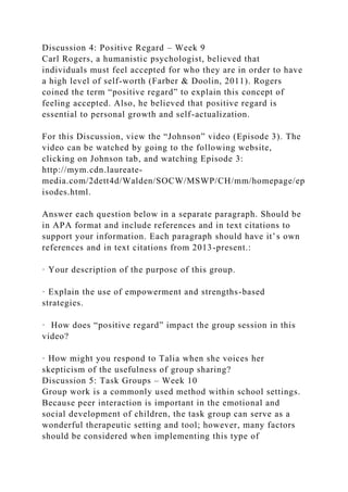 Discussion 4: Positive Regard – Week 9
Carl Rogers, a humanistic psychologist, believed that
individuals must feel accepted for who they are in order to have
a high level of self-worth (Farber & Doolin, 2011). Rogers
coined the term “positive regard” to explain this concept of
feeling accepted. Also, he believed that positive regard is
essential to personal growth and self-actualization.
For this Discussion, view the “Johnson” video (Episode 3). The
video can be watched by going to the following website,
clicking on Johnson tab, and watching Episode 3:
http://mym.cdn.laureate-
media.com/2dett4d/Walden/SOCW/MSWP/CH/mm/homepage/ep
isodes.html.
Answer each question below in a separate paragraph. Should be
in APA format and include references and in text citations to
support your information. Each paragraph should have it’s own
references and in text citations from 2013-present.:
· Your description of the purpose of this group.
· Explain the use of empowerment and strengths-based
strategies.
· How does “positive regard” impact the group session in this
video?
· How might you respond to Talia when she voices her
skepticism of the usefulness of group sharing?
Discussion 5: Task Groups – Week 10
Group work is a commonly used method within school settings.
Because peer interaction is important in the emotional and
social development of children, the task group can serve as a
wonderful therapeutic setting and tool; however, many factors
should be considered when implementing this type of
 