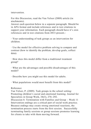intervention.
For this Discussion, read the Van Velsor (2009) article (in
atachments).
Answer each question below in a separate paragraph. Should be
in APA format and include references and in text citations to
support your information. Each paragraph should have it’s own
references and in text citations from 2013-present.:
· Your understanding of task groups as an intervention for
children.
· Use the model for effective problem solving to compare and
contrast (how to identify the problem, develop goals, collect
data).
· How does this model differ from a traditional treatment
group?
· What are the advantages and possible disadvantages of this
model?
· Describe how you might use this model for adults.
· What populations would most benefit from this model?
Reference
Van Velsor, P. (2009). Task groups in the school setting:
Promoting children’s social and emotional learning. Journal for
Specialists in Group Work, 34(3), 276–292.
Discussion 6: Termination with Families and Group – Week 11
Intervention endings are a critical part of social work practice.
Because endings may create strong emotional reactions, the
termination process starts from the first session. Successfully
terminating family sessions or group sessions promotes learning
for clients to take with them moving forward.
 