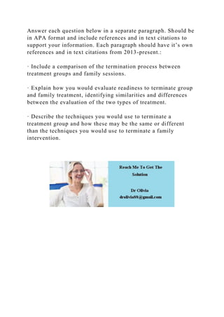Answer each question below in a separate paragraph. Should be
in APA format and include references and in text citations to
support your information. Each paragraph should have it’s own
references and in text citations from 2013-present.:
· Include a comparison of the termination process between
treatment groups and family sessions.
· Explain how you would evaluate readiness to terminate group
and family treatment, identifying similarities and differences
between the evaluation of the two types of treatment.
· Describe the techniques you would use to terminate a
treatment group and how these may be the same or different
than the techniques you would use to terminate a family
intervention.
 