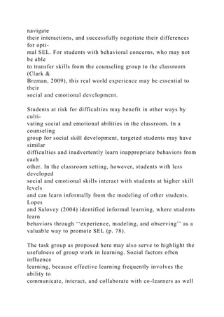navigate
their interactions, and successfully negotiate their differences
for opti-
mal SEL. For students with behavioral concerns, who may not
be able
to transfer skills from the counseling group to the classroom
(Clark &
Breman, 2009), this real world experience may be essential to
their
social and emotional development.
Students at risk for difficulties may benefit in other ways by
culti-
vating social and emotional abilities in the classroom. In a
counseling
group for social skill development, targeted students may have
similar
difficulties and inadvertently learn inappropriate behaviors from
each
other. In the classroom setting, however, students with less
developed
social and emotional skills interact with students at higher skill
levels
and can learn informally from the modeling of other students.
Lopes
and Salovey (2004) identified informal learning, where students
learn
behaviors through ‘‘experience, modeling, and observing’’ as a
valuable way to promote SEL (p. 78).
The task group as proposed here may also serve to highlight the
usefulness of group work in learning. Social factors often
influence
learning, because effective learning frequently involves the
ability to
communicate, interact, and collaborate with co-learners as well
 