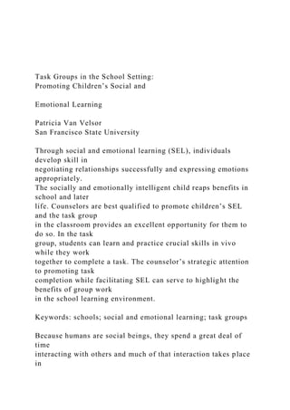 Task Groups in the School Setting:
Promoting Children’s Social and
Emotional Learning
Patricia Van Velsor
San Francisco State University
Through social and emotional learning (SEL), individuals
develop skill in
negotiating relationships successfully and expressing emotions
appropriately.
The socially and emotionally intelligent child reaps benefits in
school and later
life. Counselors are best qualified to promote children’s SEL
and the task group
in the classroom provides an excellent opportunity for them to
do so. In the task
group, students can learn and practice crucial skills in vivo
while they work
together to complete a task. The counselor’s strategic attention
to promoting task
completion while facilitating SEL can serve to highlight the
benefits of group work
in the school learning environment.
Keywords: schools; social and emotional learning; task groups
Because humans are social beings, they spend a great deal of
time
interacting with others and much of that interaction takes place
in
 