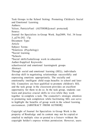 Task Groups in the School Setting: Promoting Children's Social
and Emotional Learning.
Authors:
Velsor, PatriciaVan1 (AUTHOR)[email protected]
Source:
Journal for Specialists in Group Work. Sep2009, Vol. 34 Issue
3, p276-292. 17p.
Document Type:
Article
Subject Terms:
*Emotions (Psychology)
*Social learning
*Schools
*Social skillsTasksGroup work in education
Author-Supplied Keywords:
schoolssocial and emotional learningtask groups
Abstract:
Through social and emotional learning (SEL), individuals
develop skill in negotiating relationships successfully and
expressing emotions appropriately. The socially and
emotionally intelligent child reaps benefits in school and later
life. Counselors are best qualified to promote children's SEL
and the task group in the classroom provides an excellent
opportunity for them to do so. In the task group, students can
learn and practice crucial skills in vivo while they work
together to complete a task. The counselor's strategic attention
to promoting task completion while facilitating SEL can serve
to highlight the benefits of group work in the school learning
environment. [ABSTRACT FROM AUTHOR]
Copyright of Journal for Specialists in Group Work is the
property of Routledge and its content may not be copied or
emailed to multiple sites or posted to a listserv without the
copyright holder's express written permission. However, users
 