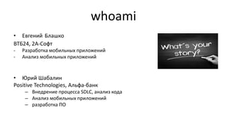 whoami
• Евгений Блашко
ВТБ24, 2A-Софт
- Разработка мобильных приложений
- Анализ мобильных приложений
• Юрий Шабалин
Positive Technologies, Альфа-банк
– Внедрение процесса SDLC, анализ кода
– Анализ мобильных приложений
– разработка ПО
 
