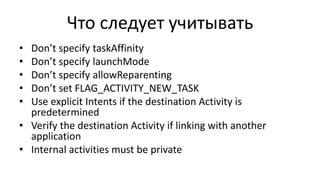 Что следует учитывать
• Don’t specify taskAffinity
• Don’t specify launchMode
• Don’t specify allowReparenting
• Don’t set FLAG_ACTIVITY_NEW_TASK
• Use explicit Intents if the destination Activity is
predetermined
• Verify the destination Activity if linking with another
application
• Internal activities must be private
 