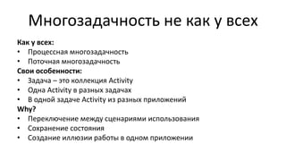 Многозадачность не как у всех
Как у всех:
• Процессная многозадачность
• Поточная многозадачность
Свои особенности:
• Задача – это коллекция Activity
• Одна Activity в разных задачах
• В одной задаче Activity из разных приложений
Why?
• Переключение между сценариями использования
• Сохранение состояния
• Создание иллюзии работы в одном приложении
 