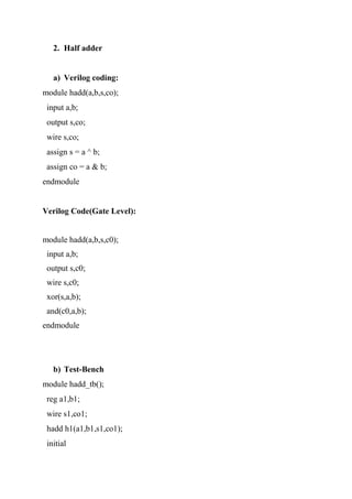 2. Half adder
a) Verilog coding:
module hadd(a,b,s,co);
input a,b;
output s,co;
wire s,co;
assign s = a ^ b;
assign co = a & b;
endmodule
Verilog Code(Gate Level):
module hadd(a,b,s,c0);
input a,b;
output s,c0;
wire s,c0;
xor(s,a,b);
and(c0,a,b);
endmodule
b) Test-Bench
module hadd_tb();
reg a1,b1;
wire s1,co1;
hadd h1(a1,b1,s1,co1);
initial
 
