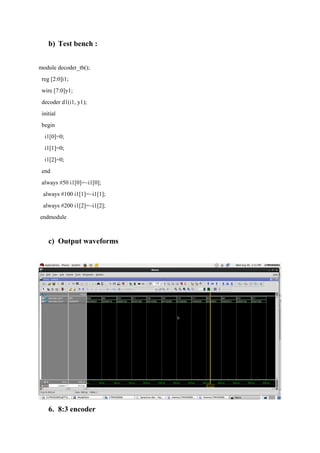 b) Test bench :
module decoder_tb();
reg [2:0]i1;
wire [7:0]y1;
decoder d1(i1, y1);
initial
begin
i1[0]=0;
i1[1]=0;
i1[2]=0;
end
always #50 i1[0]=~i1[0];
always #100 i1[1]=~i1[1];
always #200 i1[2]=~i1[2];
endmodule
c) Output waveforms
6. 8:3 encoder
 