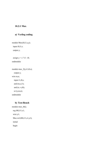 10.2:1 Mux
a) Verilog coding
module Mux(i0,i1,s,y);
input i0,i1,s;
output y;
assign y = s ? i1 : i0;
endmodule
module mux_2(y,i1,i0,s);
output y;
wire m,n;
input i1,i0,s;
and (m,s,i1);
and (n,~s,i0);
or (y,m,n);
endmodule
b) Test-Bench
module mux_tb();
reg i00,i11,s1;
wire y1;
Mux m1(i00,i11,s1,y1);
initial
begin
 