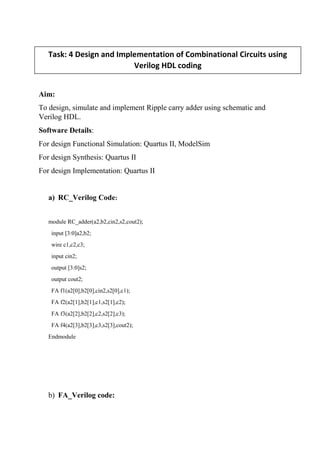 Aim:
To design, simulate and implement Ripple carry adder using schematic and
Verilog HDL.
Software Details:
For design Functional Simulation: Quartus II, ModelSim
For design Synthesis: Quartus II
For design Implementation: Quartus II
a) RC_Verilog Code:
module RC_adder(a2,b2,cin2,s2,cout2);
input [3:0]a2,b2;
wire c1,c2,c3;
input cin2;
output [3:0]s2;
output cout2;
FA f1(a2[0],b2[0],cin2,s2[0],c1);
FA f2(a2[1],b2[1],c1,s2[1],c2);
FA f3(a2[2],b2[2],c2,s2[2],c3);
FA f4(a2[3],b2[3],c3,s2[3],cout2);
Endmodule
b) FA_Verilog code:
Task: 4 Design and Implementation of Combinational Circuits using
Verilog HDL coding
 