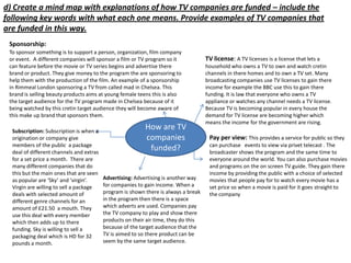 d) Create a mind map with explanations of how TV companies are funded – include the
following key words with what each one means. Provide examples of TV companies that
are funded in this way.
Sponsorship:
To sponsor something is to support a person, organization, film company
or event. A different companies will sponsor a film or TV program so it
can feature before the movie or TV series begins and advertise there
brand or product. They give money to the program the are sponsoring to
help them with the production of the film. An example of a sponsorship
in Rimmeal London sponsoring a TV from called mad in Chelsea. This
brand is selling beauty products aims at young female teens this is also
the target audience for the TV program made in Chelsea because of it
being watched by this cretin target audience they will become aware of
this make up brand that sponsors them.
Subscription: Subscription is when a
origination or company give
members of the public a package
deal of different channels and extras
for a set price a month. There are
many different companies that do
this but the main ones that are seen
as popular are ‘Sky’ and ‘virgin’.
Virgin are willing to sell a package
deals with selected amount of
different genre channels for an
amount of £21.50 a mouth. They
use this deal with every member
which then adds up to there
funding. Sky is willing to sell a
packaging deal which is HD for 32
pounds a month.

How are TV
companies
funded?

Advertising: Advertising is another way
for companies to gain income. When a
program is shown there is always a break
in the program then there is a space
which adverts are used. Companies pay
the TV company to play and show there
products on their air time, they do this
because of the target audience that the
TV is aimed to so there product can be
seem by the same target audience.

TV license: A TV licenses is a license that lets a
household who owns a TV to own and watch cretin
channels in there homes and to own a TV set. Many
broadcasting companies use TV licenses to gain there
income for example the BBC use this to gain there
funding. It is law that everyone who owns a TV
appliance or watches any channel needs a TV license.
Because TV is becoming popular in every house the
demand for TV license are becoming higher which
means the income for the government are rising.

Pay per view: This provides a service for public so they
can purchase events to view via privet telecast . The
broadcaster shows the program and the same time to
everyone around the world. You can also purchase movies
and programs on the on screen TV guide. They gain there
income by providing the public with a choice of selected
movies that people pay for to watch every movie has a
set price so when a movie is paid for it goes straight to
the company

 