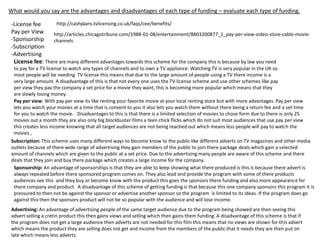 What would you say are the advantages and disadvantages of each type of funding – evaluate each type of funding.
http://cashplans.tvlicensing.co.uk/faqs/cee/benefits/
-License fee
Pay per View
http://articles.chicagotribune.com/1988-01-08/entertainment/8803200877_1_pay-per-view-video-store-cable-movie-Sponsorship
channels
-Subscription
-Advertising
License fee: There are many different advantages towards this scheme for the company this is because by law you need
to pay for a TV license to watch any types of channels and to own a TV appliance. Watching TV is very popular in the UK so
most people will be needing TV license this means that due to the large amount of people using a TV there income is a
very large amount. A disadvantage of this is that not every one uses the TV license scheme and use other schemes like pay
per view they pay the company a set price for a movie they want, this is becoming more popular which means that they
are slowly losing money.
Pay per view: With pay per view its like renting your favorite movie at your local renting store but with more advantages. Pay per view
lets you watch your movies at a time that is convent to you it also lets you watch them without there being a return fee and a set time
for you to watch the movie. Disadvantages to this is that there is a limited selection of movies to chose form due to there is only 25
movies out a month they are also only big blockbuster films a teen chick flicks which do not suit most audiences that use pay per view
this creates less income knowing that all target audiences are not being reached out which means less people will pay to watch the
movies ,
Subscription: This scheme uses many different ways to become know to the public like different adverts on TV magazines and other media
outlets because of there wide range of advertising they gain members of the public to join there package deals which gain a selected
amount of channels which are given to the public at a set price. Due to the advertising many people are aware of this scheme and there
deals that they join and buy there package which creates a large income for the company.
Sponsorship: An advantage of sponsorships is that they are able to keep showing what there produced is this is because there advert is
always repeated before there sponsored program comes on. They also lead and provide the program with some of there products
audiences see this and they buy or become know with the product this goes the sponsors there funding and also more appearance for
there company and product. A disadvantage of this scheme of getting funding is that because this one company sponsors this program it is
pressured to then not be against the sponsor or advertise another sponsor so the program is limited to its ideas. If the program does go
against this then the sponsors product will not be so popular with the audience and will lose income.
Advertising: An advantage of advertising people of the same target audience due to the program being showed are then seeing this
advert selling a cretin product this then gains views and selling which then gains them funding. A disadvantage of this scheme is that if
the program does not get a large audience then adverts are not needed for this film this means that no views are shown for this advert
which means the product they are selling does not get and income from the members of the public that it needs they are then put on
late which means less adverts.

 
