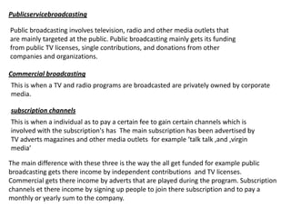 Publicservicebroadcasting
Public broadcasting involves television, radio and other media outlets that
are mainly targeted at the public. Public broadcasting mainly gets its funding
from public TV licenses, single contributions, and donations from other
companies and organizations.
Commercial broadcasting

This is when a TV and radio programs are broadcasted are privately owned by corporate
media.
subscription channels
This is when a individual as to pay a certain fee to gain certain channels which is
involved with the subscription's has The main subscription has been advertised by
TV adverts magazines and other media outlets for example ‘talk talk ,and ,virgin
media’

The main difference with these three is the way the all get funded for example public
broadcasting gets there income by independent contributions and TV licenses.
Commercial gets there income by adverts that are played during the program. Subscription
channels et there income by signing up people to join there subscription and to pay a
monthly or yearly sum to the company.

 