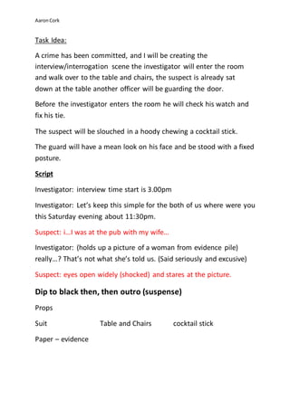 Aaron Cork 
Task Idea: 
A crime has been committed, and I will be creating the 
interview/interrogation scene the investigator will enter the room 
and walk over to the table and chairs, the suspect is already sat 
down at the table another officer will be guarding the door. 
Before the investigator enters the room he will check his watch and 
fix his tie. 
The suspect will be slouched in a hoody chewing a cocktail stick. 
The guard will have a mean look on his face and be stood with a fixed 
posture. 
Script 
Investigator: interview time start is 3.00pm 
Investigator: Let’s keep this simple for the both of us where were you 
this Saturday evening about 11:30pm. 
Suspect: i…I was at the pub with my wife… 
Investigator: (holds up a picture of a woman from evidence pile) 
really…? That’s not what she’s told us. (Said seriously and excusive) 
Suspect: eyes open widely (shocked) and stares at the picture. 
Dip to black then, then outro (suspense) 
Props 
Suit Table and Chairs cocktail stick 
Paper – evidence 
 
