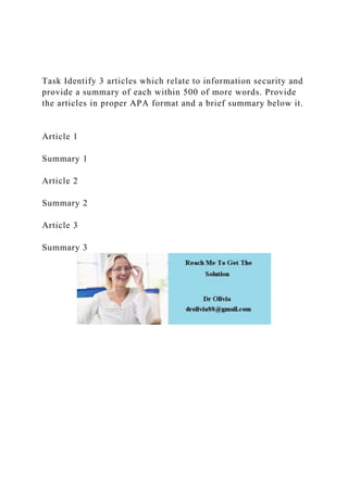 Task Identify 3 articles which relate to information security and
provide a summary of each within 500 of more words. Provide
the articles in proper APA format and a brief summary below it.
Article 1
Summary 1
Article 2
Summary 2
Article 3
Summary 3