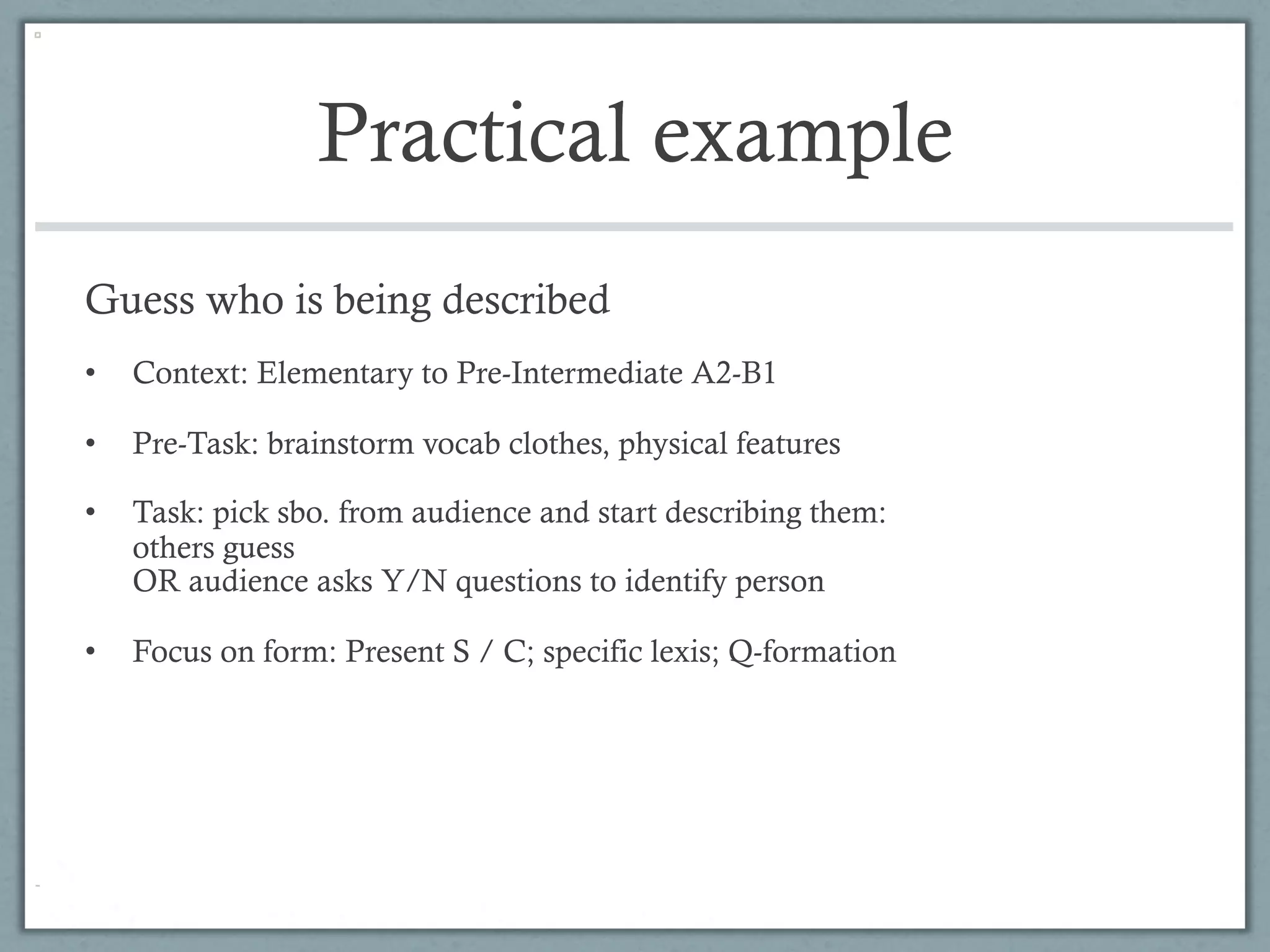 Practical example
Guess who is being described
•    Context: Elementary to Pre-Intermediate A2-B1

•    Pre-Task: brainstorm vocab clothes, physical features

•    Task: pick sbo. from audience and start describing them:
     others guess
     OR audience asks Y/N questions to identify person

•    Focus on form: Present S / C; specific lexis; Q-formation
 