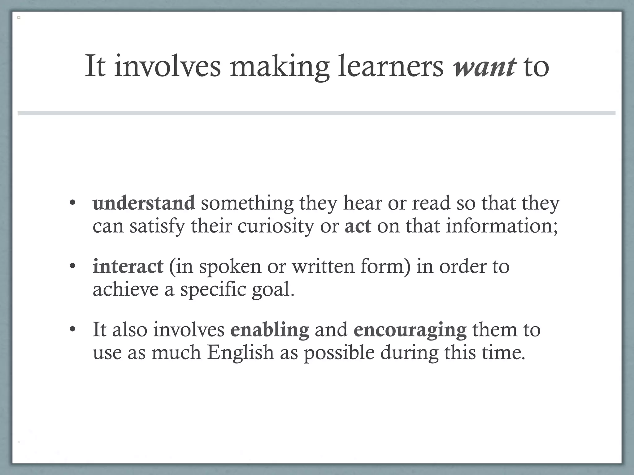 It involves making learners want to



•  understand something they hear or read so that they
   can satisfy their curiosity or act on that information;
•  interact (in spoken or written form) in order to
   achieve a specific goal.
•  It also involves enabling and encouraging them to
   use as much English as possible during this time.
 