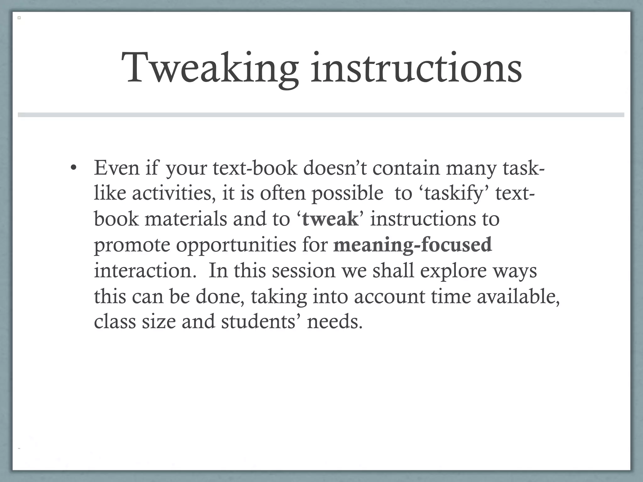 Tweaking instructions

•  Even if your text-book doesn’t contain many task-
   like activities, it is often possible to ‘taskify’ text-
   book materials and to ‘tweak’ instructions to
   promote opportunities for meaning-focused
   interaction. In this session we shall explore ways
   this can be done, taking into account time available,
   class size and students’ needs.
 