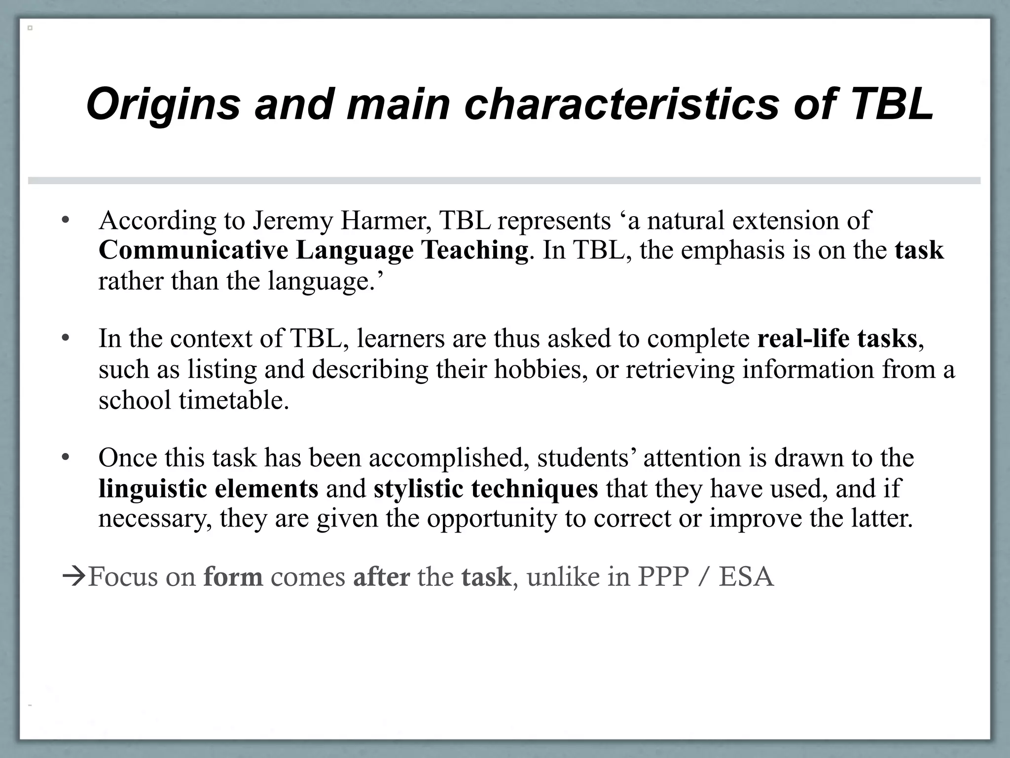 Origins and main characteristics of TBL

•  According to Jeremy Harmer, TBL represents ‘a natural extension of
   Communicative Language Teaching. In TBL, the emphasis is on the task
   rather than the language.’

•  In the context of TBL, learners are thus asked to complete real-life tasks,
   such as listing and describing their hobbies, or retrieving information from a
   school timetable.

•  Once this task has been accomplished, students’ attention is drawn to the
   linguistic elements and stylistic techniques that they have used, and if
   necessary, they are given the opportunity to correct or improve the latter.

àFocus on form comes after the task, unlike in PPP / ESA
 