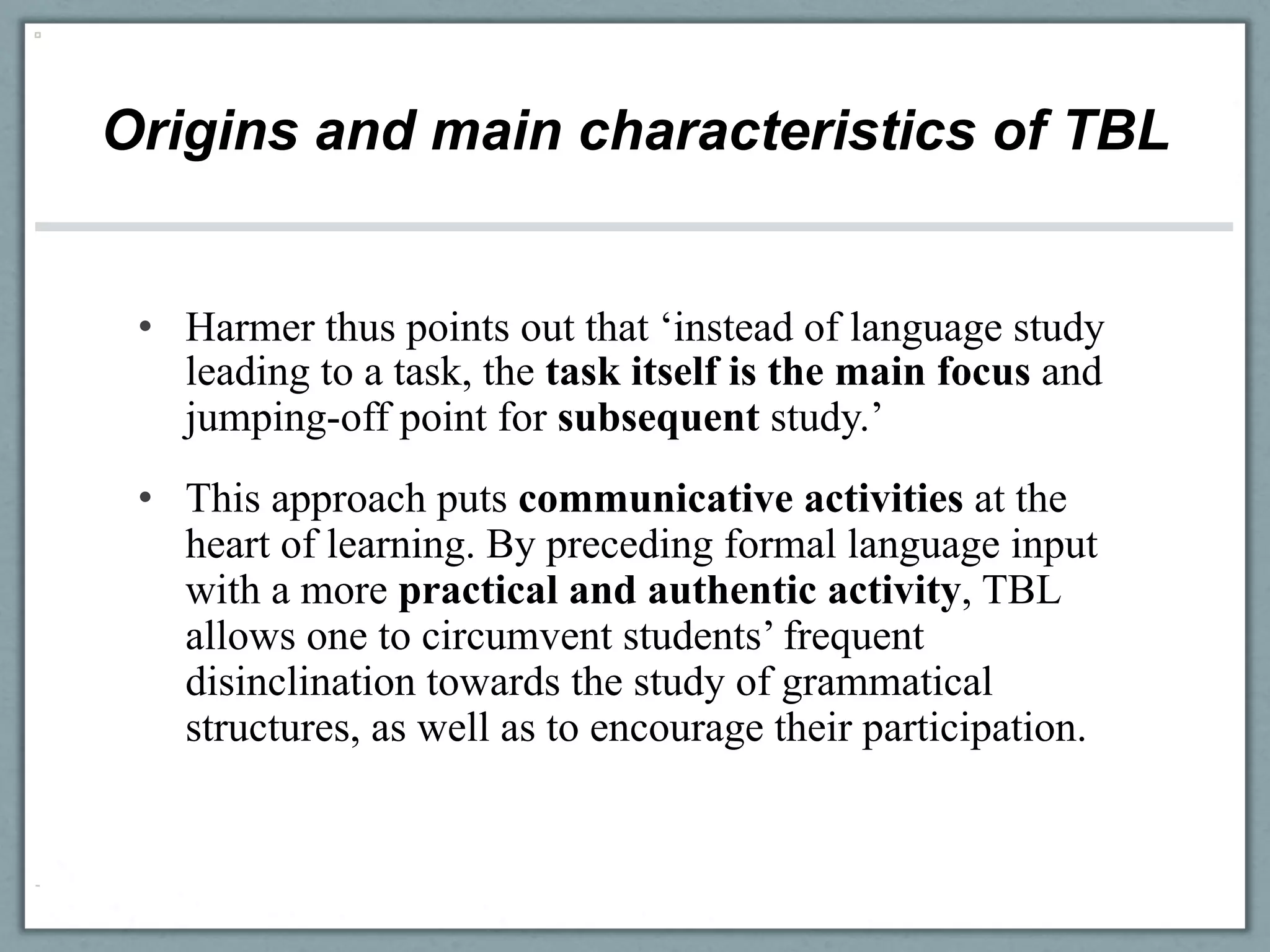 Origins and main characteristics of TBL


 •  Harmer thus points out that ‘instead of language study
    leading to a task, the task itself is the main focus and
    jumping-off point for subsequent study.’
 •  This approach puts communicative activities at the
    heart of learning. By preceding formal language input
    with a more practical and authentic activity, TBL
    allows one to circumvent students’ frequent
    disinclination towards the study of grammatical
    structures, as well as to encourage their participation.
 