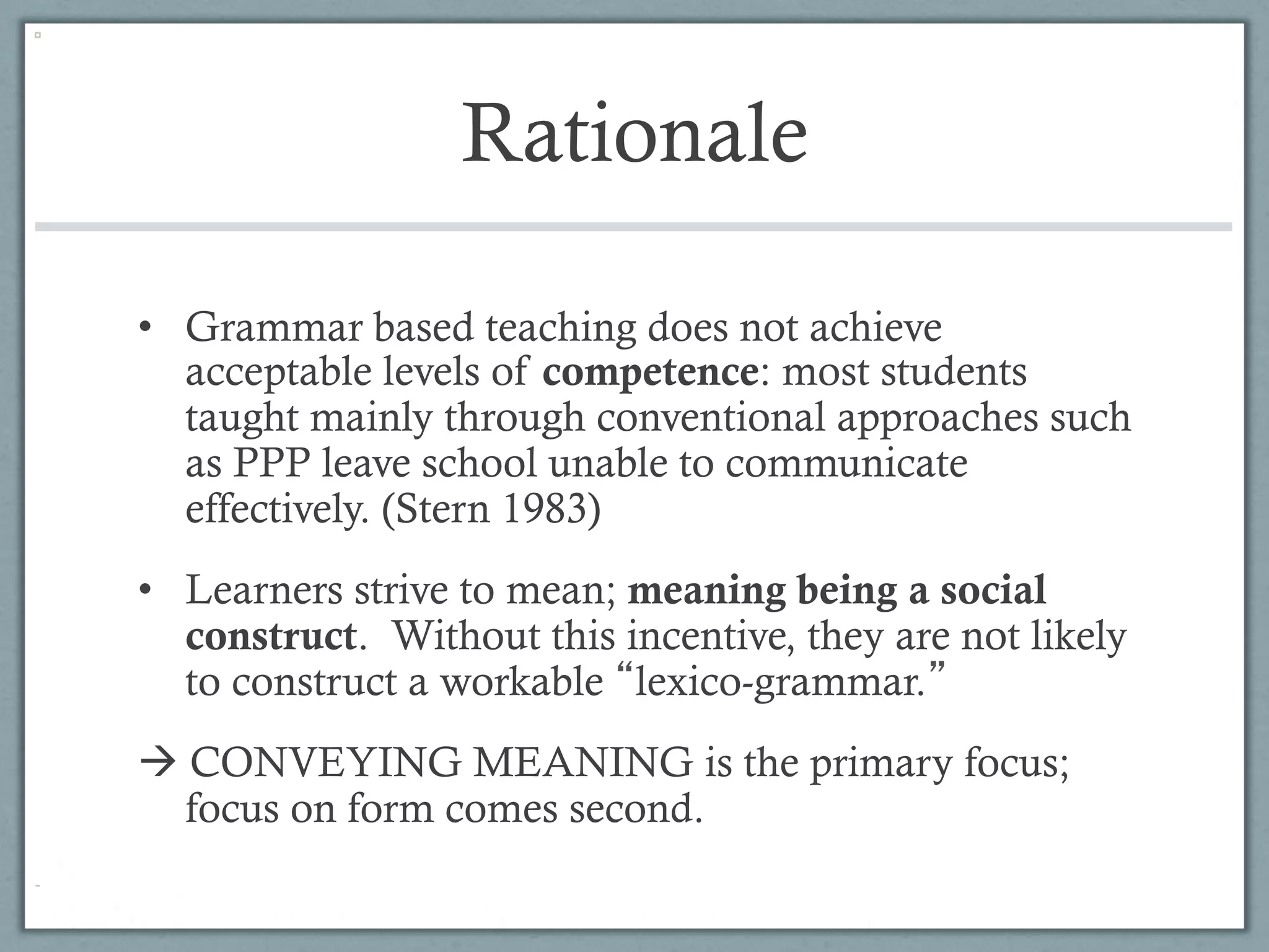Rationale

•  Grammar based teaching does not achieve
   acceptable levels of competence: most students
   taught mainly through conventional approaches such
   as PPP leave school unable to communicate
   effectively. (Stern 1983)
•  Learners strive to mean; meaning being a social
   construct. Without this incentive, they are not likely
   to construct a workable lexico-grammar.
à CONVEYING MEANING is the primary focus;
   focus on form comes second.
 