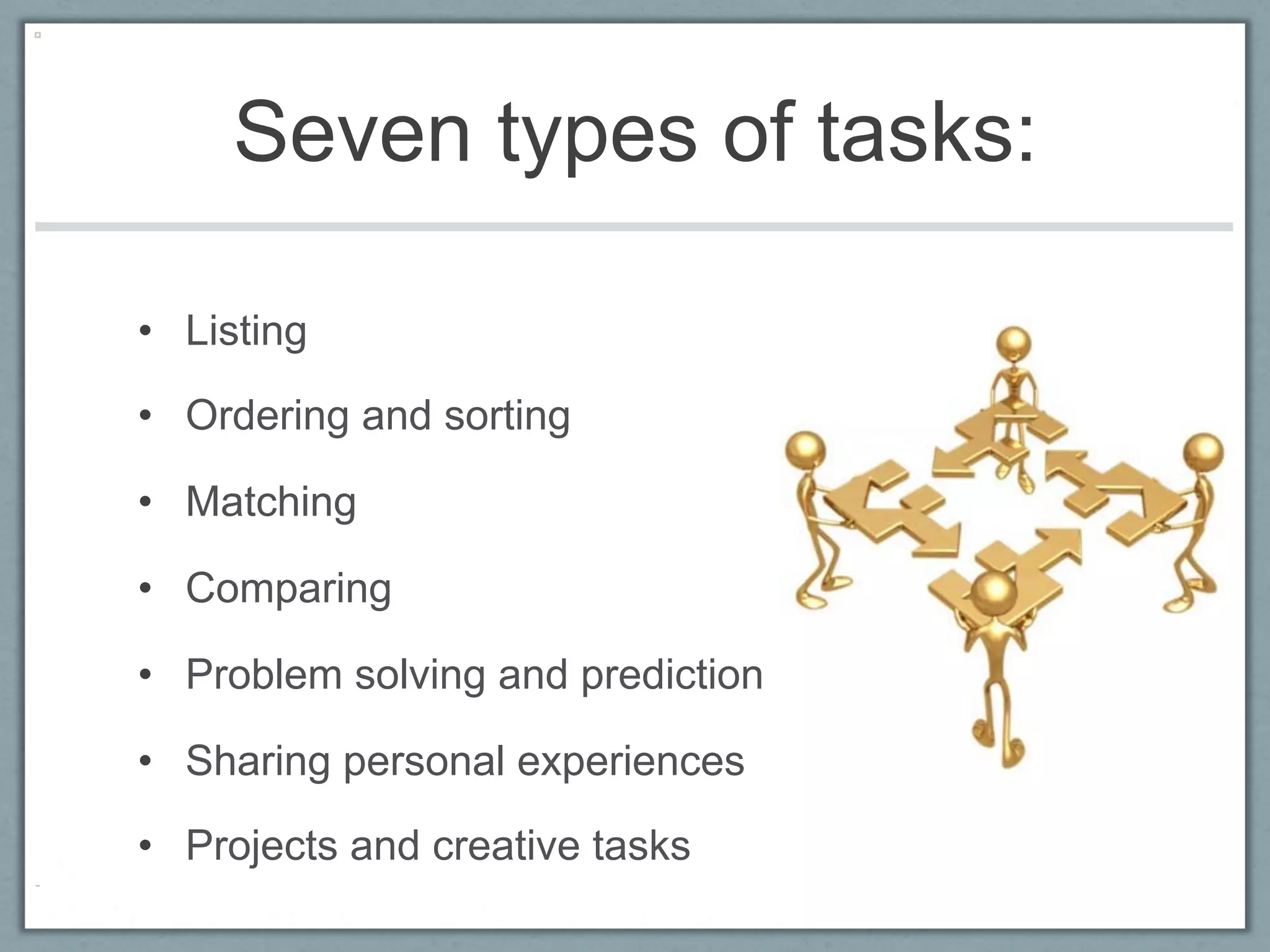 Seven types of tasks:

•  Listing

•  Ordering and sorting

•  Matching

•  Comparing

•  Problem solving and prediction

•  Sharing personal experiences

•  Projects and creative tasks
 