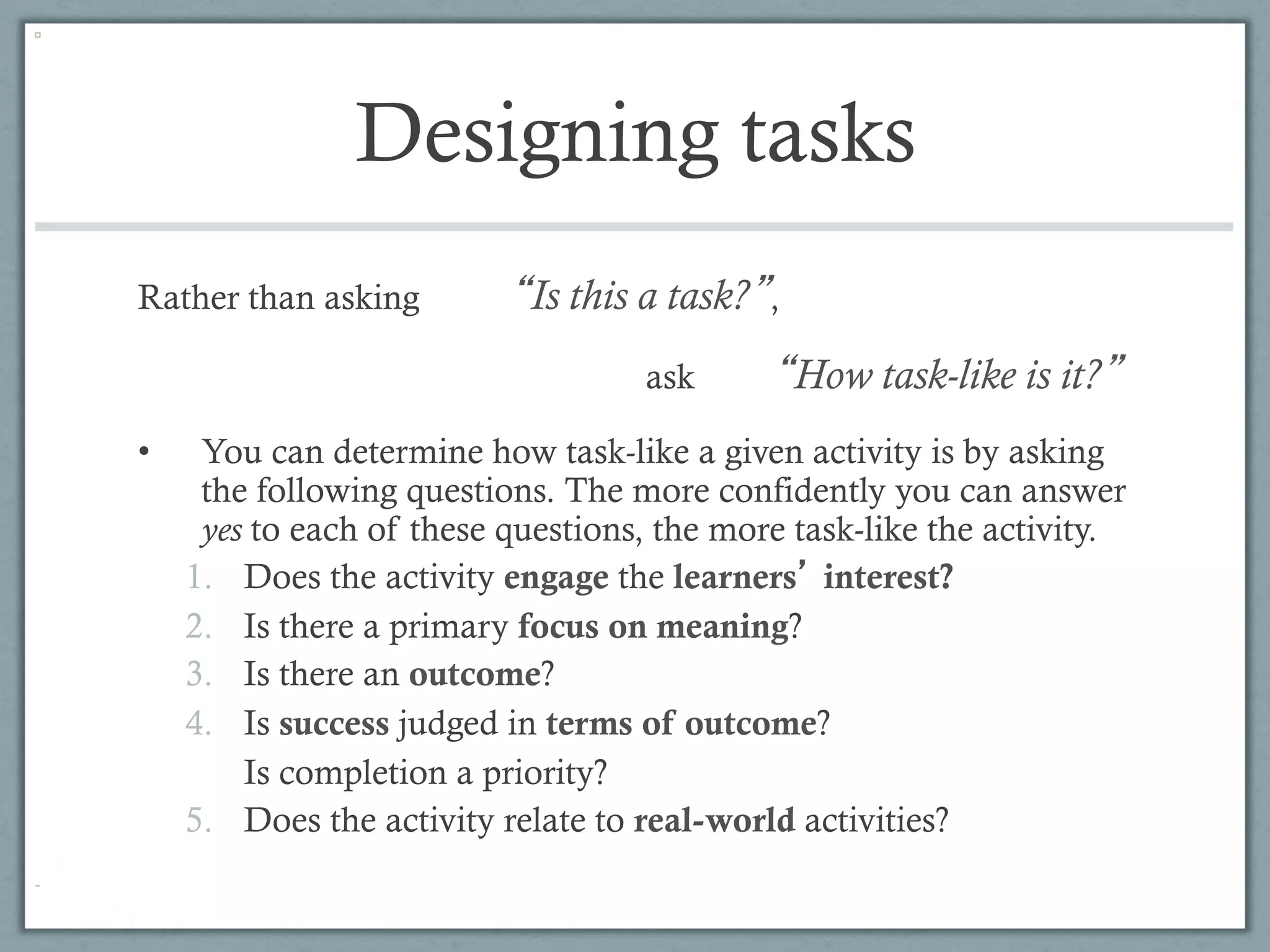 Designing tasks
Rather than asking          Is this a task? ,
                                    ask         How task-like is it?
•     You can determine how task-like a given activity is by asking
      the following questions. The more confidently you can answer
      yes to each of these questions, the more task-like the activity.
     1.  Does the activity engage the learners interest?
     2.  Is there a primary focus on meaning?
     3.  Is there an outcome?
     4.  Is success judged in terms of outcome?
         Is completion a priority?
     5.  Does the activity relate to real-world activities?
 