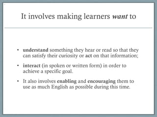 It involves making learners want to



•  understand something they hear or read so that they
   can satisfy their curiosity or act on that information;
•  interact (in spoken or written form) in order to
   achieve a specific goal.
•  It also involves enabling and encouraging them to
   use as much English as possible during this time.
 