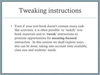 Tweaking instructions

•  Even if your text-book doesn’t contain many task-
   like activities, it is often possible to ‘taskify’ text-
   book materials and to ‘tweak’ instructions to
   promote opportunities for meaning-focused
   interaction. In this session we shall explore ways
   this can be done, taking into account time available,
   class size and students’ needs.
 