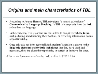 Origins and main characteristics of TBL

•  According to Jeremy Harmer, TBL represents ‘a natural extension of
   Communicative Language Teaching. In TBL, the emphasis is on the task
   rather than the language.’

•  In the context of TBL, learners are thus asked to complete real-life tasks,
   such as listing and describing their hobbies, or retrieving information from a
   school timetable.

•  Once this task has been accomplished, students’ attention is drawn to the
   linguistic elements and stylistic techniques that they have used, and if
   necessary, they are given the opportunity to correct or improve the latter.

àFocus on form comes after the task, unlike in PPP / ESA
 