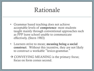 Rationale

•  Grammar based teaching does not achieve
   acceptable levels of competence: most students
   taught mainly through conventional approaches such
   as PPP leave school unable to communicate
   effectively. (Stern 1983)
•  Learners strive to mean; meaning being a social
   construct. Without this incentive, they are not likely
   to construct a workable lexico-grammar.
à CONVEYING MEANING is the primary focus;
   focus on form comes second.
 