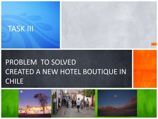 PROBLEM TO SOLVED
CREATED A NEW HOTEL BOUTIQUE IN
CHILE
TASK III
 