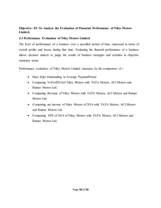 Page 43 of 55
Objective- 03: To Analyze the Evaluation of Financial Performance of Niloy Motors
Limited.
4.3 Performance Evaluation of Niloy Motors Limited
The level of performance of a business over a specified period of time, expressed in terms of
overall profits and losses during that time. Evaluating the financial performance of a business
allows decision makers to judge the results of business strategies and activities in objective
monetary terms.
Performance evaluation of Niloy Motors Limited measures by the comparison of :-
`
 Days Sales Outstanding to Average PaymentPeriod
 Comparing NAVof2014of Niloy Motors with TATA Motors, ACI Motors and
Runner Motors Ltd.
 Comparing Revenue of Niloy Motors with TATA Motors, ACI Motors and Runner
Motors Ltd.
 Comparing net income of Niloy Motors of 2014 with TATA Motors, ACI Motors
and Runner Motors Ltd.
 Comparing EPS of 2014 of Niloy Motors with TATA Motors, ACI Motors and
Runner Motors Ltd.
 