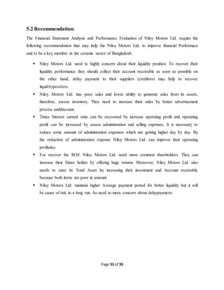 Page 51 of 55
5.2 Recommendation:
The Financial Statement Analysis and Performance Evaluation of Niloy Motors Ltd. require the
following recommendation that may help the Niloy Motors Ltd. to improve financial Performace
and to be a key member in the ceramic sector of Bangladesh:
 Niloy Motors Ltd. need to highly concern about their liquidity position. To recover their
liquidity performance they should collect their account receivable as soon as possible on
the other hand, delay payment to their suppliers (creditors) may help to recover
liquidityposition.
 Niloy Motors Ltd. has poor sales and lower ability to generate sales from its assets,
therefore, excess inventory. They need to increase their sales by better advertisement
process anddiscount.
 Times Interest earned ratio can be recovered by increase operating profit and operating
profit can be increased by assess administration and selling expenses. It is necessary to
reduce some amount of administration expenses which are getting higher day by day. By
the reduction of administration expense Niloy Motors Ltd. can improve their operating
profitalso.
 For recover the ROE Niloy Motors Ltd. need more common shareholders. They can
increase their Share holder by offering huge returns. Moreover, Niloy Motors Ltd. also
needs to raise its Total Asset by increasing their investment and Account receivable
because both items are poor in amount.
 Niloy Motors Ltd. maintain higher Average payment period for better liquidity but it will
be cause of risk in a long run. So need to more concern about delaypayment.
 
