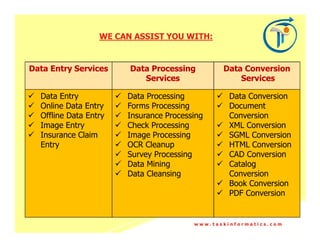WE CAN ASSIST YOU WITH:


Data Entry Services     Data Processing        Data Conversion
                           Services                Services

  Data Entry           Data Processing           Data Conversion
  Online Data Entry    Forms Processing          Document
  Offline Data Entry   Insurance Processing      Conversion
  Image Entry          Check Processing          XML Conversion
  Insurance Claim      Image Processing          SGML Conversion
  Entry                OCR Cleanup               HTML Conversion
                       Survey Processing         CAD Conversion
                       Data Mining               Catalog
                       Data Cleansing            Conversion
                                                 Book Conversion
                                                 PDF Conversion


                                        www.taskinformatics.com
 