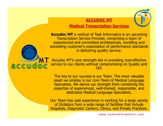 ACCUDOC MT
            Medical Transcription Services

 Accudoc MT a vertical of Task Informatics is an upcoming
    Transcription Service Provider, comprising a team of
  experienced and committed professionals, excelling and
exceeding customer's expectation of performance standards
                in delivering quality service.

 Accudoc MT’s core strength lies in providing cost-effective
service to our clients without compromising on Quality and
                            TAT.

  The key to our success is our Team. The most valuable
  asset we employ is our core Team of Medical Language
  Specialists. We derive our strength from combining the
  expertise of experienced, well-trained, responsible, and
          dedicated Medical Language Specialists.

Our Team has vast experience in working for a large variety
  of Dictators from a wide range of facilities that include
Hospitals, Diagnostic Centers, Clinics, and Private Practices.
                              www.taskinformatics.com
 