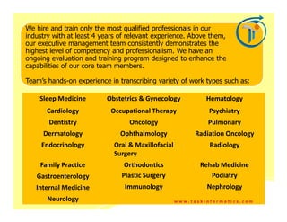We hire and train only the most qualified professionals in our
industry with at least 4 years of relevant experience. Above them,
our executive management team consistently demonstrates the
highest level of competency and professionalism. We have an
ongoing evaluation and training program designed to enhance the
capabilities of our core team members.

Team’s hands-on experience in transcribing variety of work types such as:

    Sleep Medicine        Obstetrics & Gynecology            Hematology
      Cardiology            Occupational Therapy              Psychiatry
       Dentistry                  Oncology                   Pulmonary
     Dermatology               Ophthalmology              Radiation Oncology
     Endocrinology           Oral & Maxillofacial             Radiology
                             Surgery
    Family Practice             Orthodontics               Rehab Medicine
   Gastroenterology            Plastic Surgery                Podiatry
   Internal Medicine            Immunology                   Nephrology
       Neurology                                    www.taskinformatics.com
 